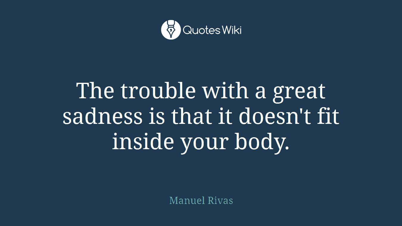 The trouble with a great sadness is that it doesn't fit inside your body.