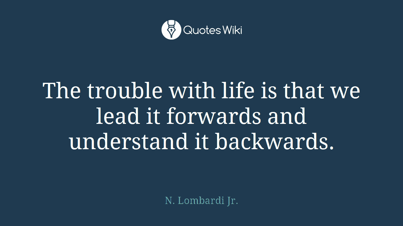 The trouble with life is that we lead it forwards and understand it backwards.