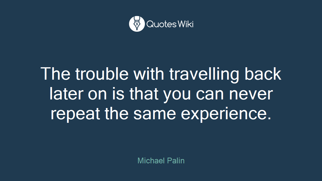 The trouble with travelling back later on is that you can never repeat the same experience.