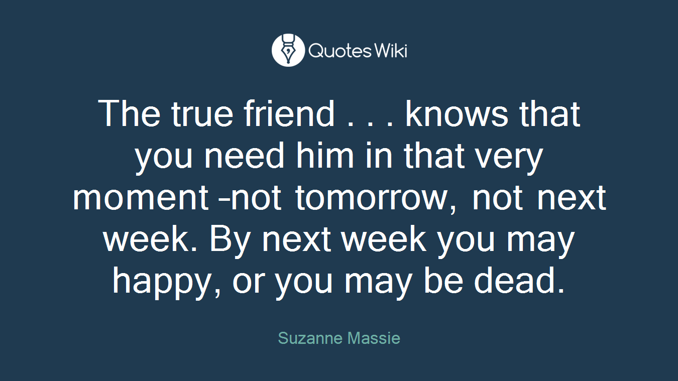 The true friend . . . knows that you need him in that very moment –not tomorrow, not next week. By next week you may happy, or you may be dead.