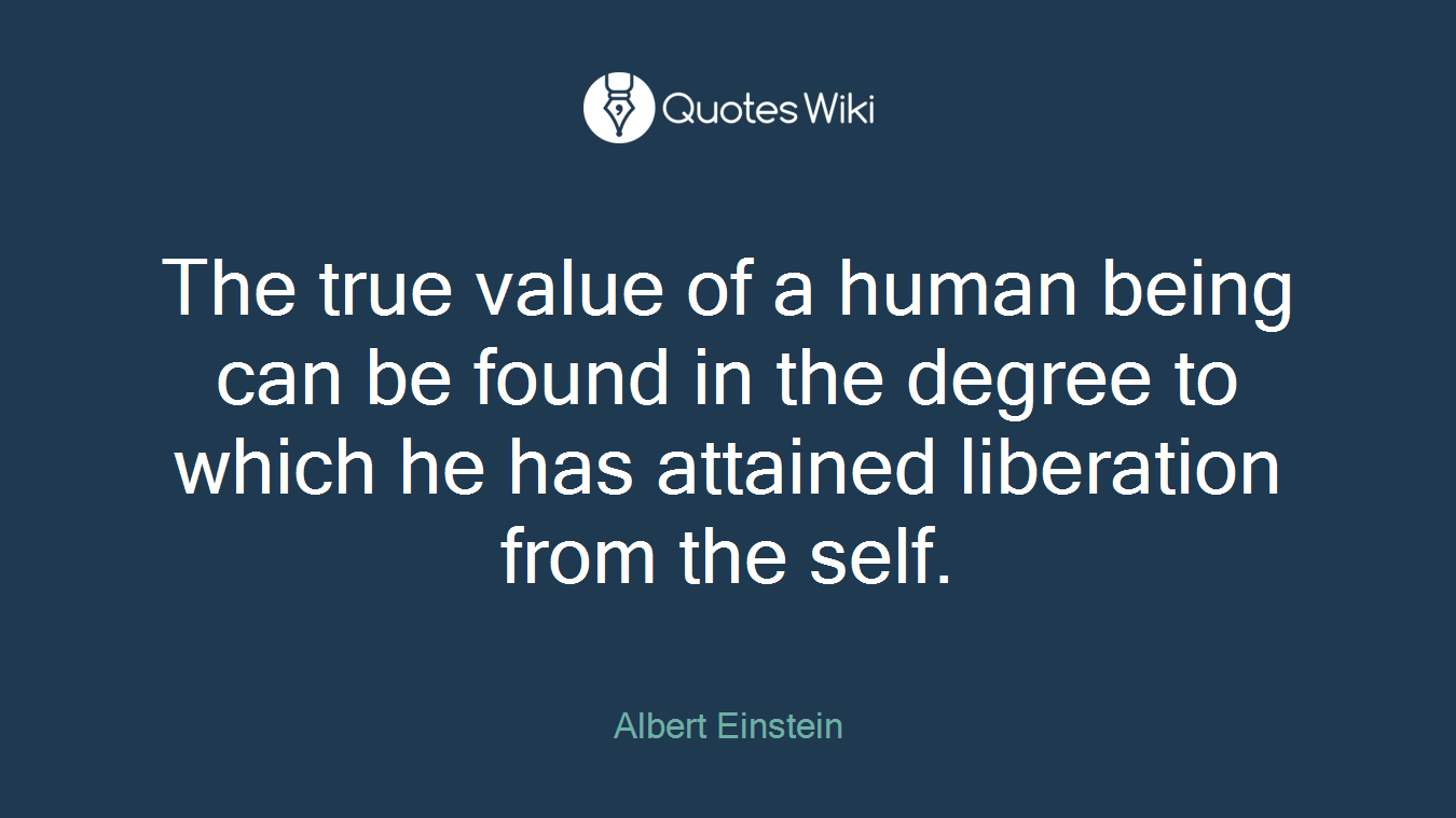 The true value of a human being can be found in the degree to which he has attained liberation from the self.