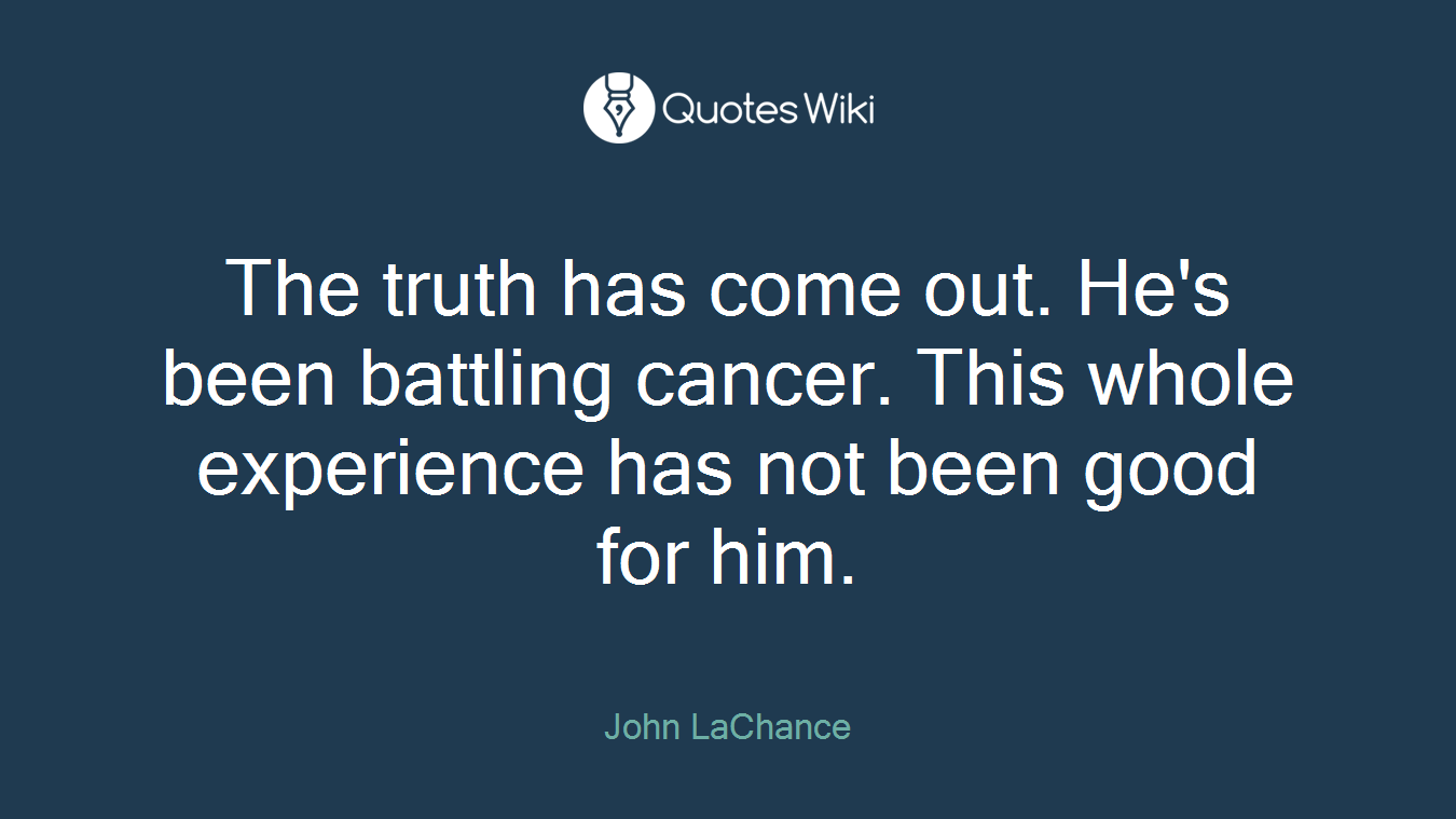 The truth has come out. He's been battling cancer. This whole experience has not been good for him.
