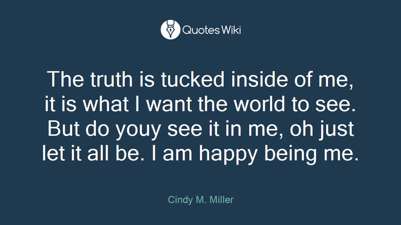 The truth is tucked inside of me, it is what I want the world to see. But do youy see it in me, oh just let it all be. I am happy being me.