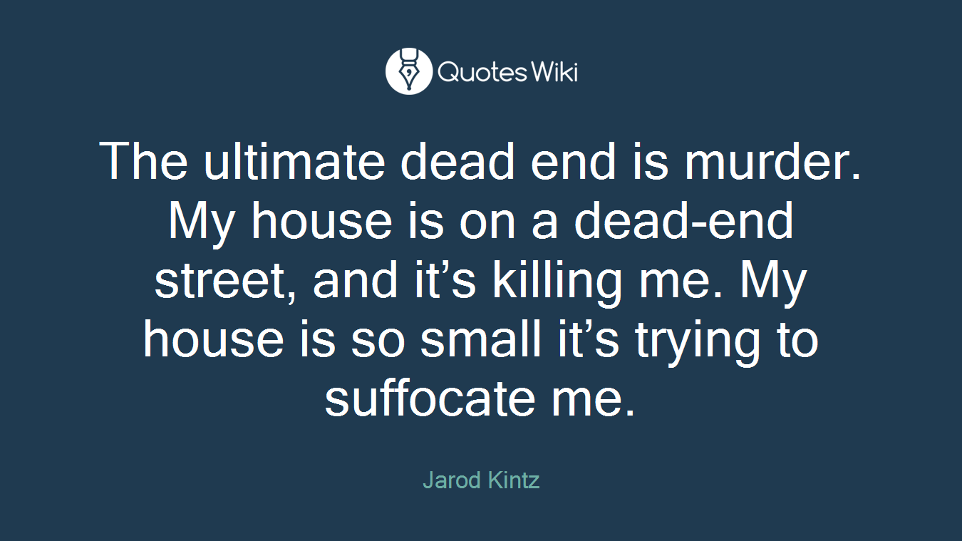 The ultimate dead end is murder. My house is on a dead-end street, and it’s killing me. My house is so small it’s trying to suffocate me.