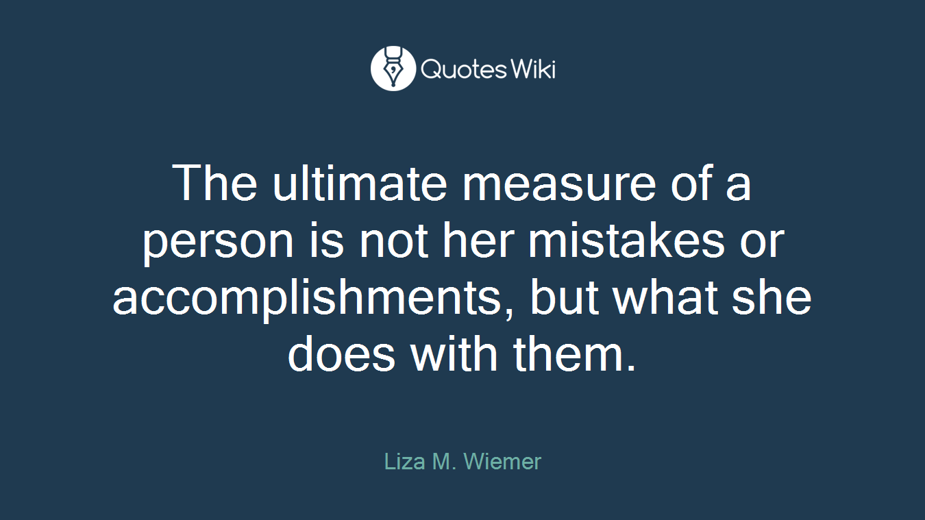 The ultimate measure of a person is not her mistakes or accomplishments, but what she does with them.