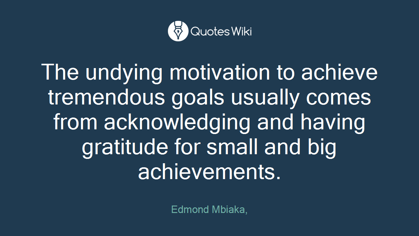 The undying motivation to achieve tremendous goals usually comes from acknowledging and having gratitude for small and big achievements.
