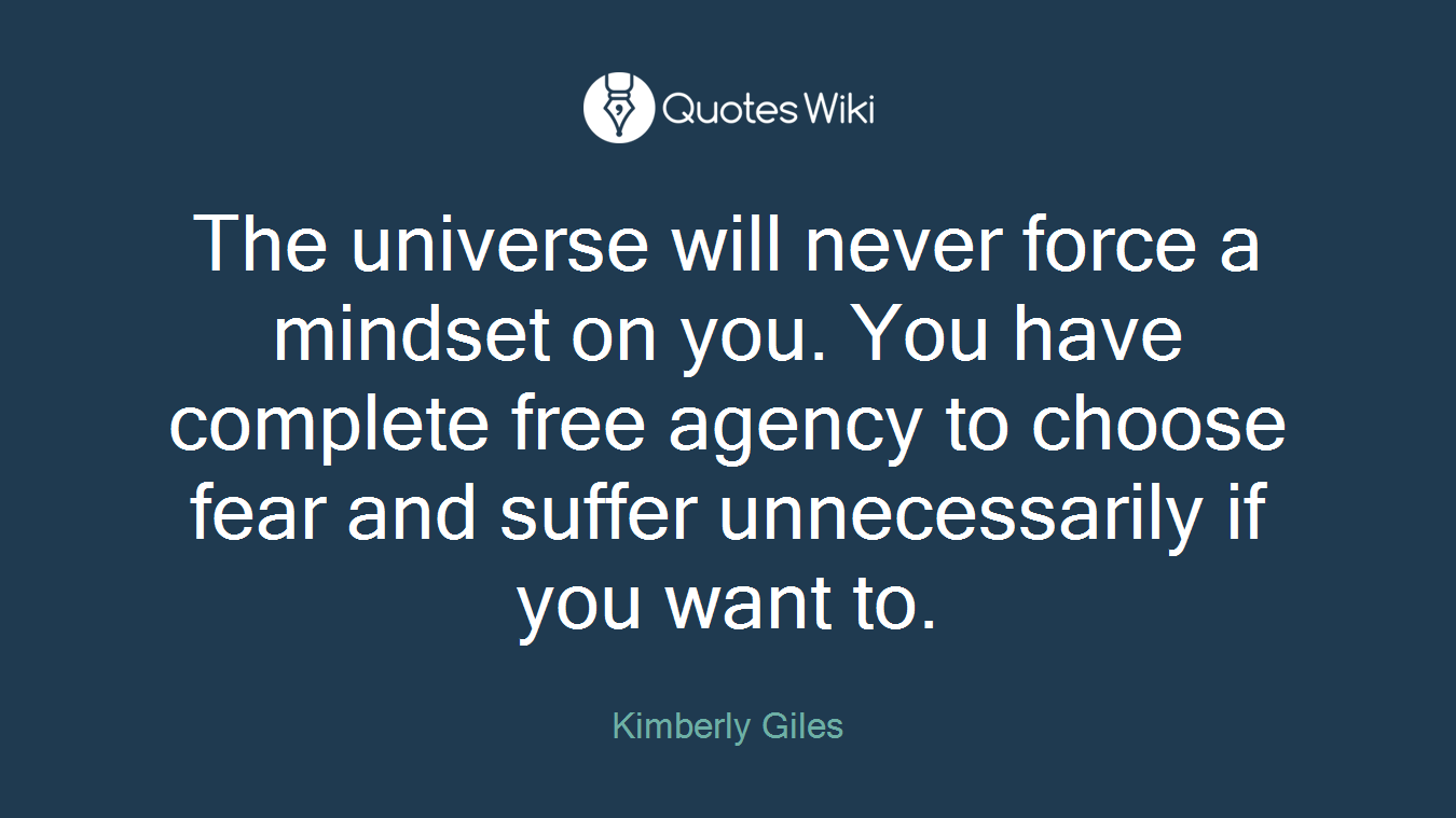The universe will never force a mindset on you. You have complete free agency to choose fear and suffer unnecessarily if you want to.