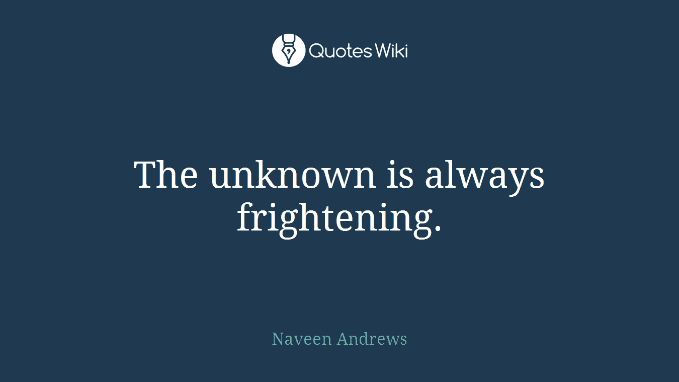 The unknown is always frightening.