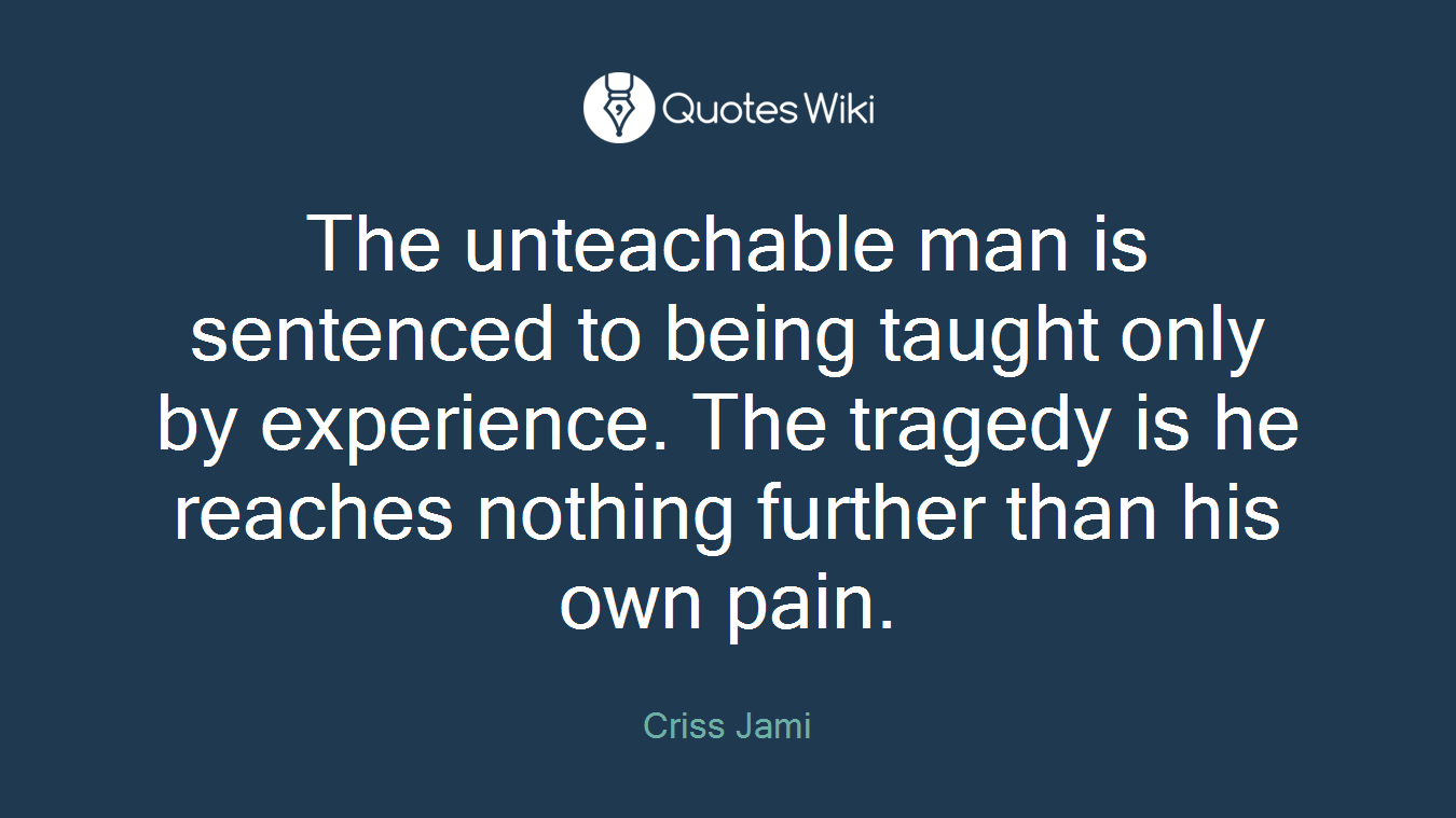 The unteachable man is sentenced to being taught only by experience. The tragedy is he reaches nothing further than his own pain.
