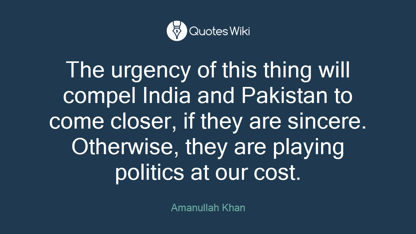 The urgency of this thing will compel India and Pakistan to come closer, if they are sincere. Otherwise, they are playing politics at our cost.