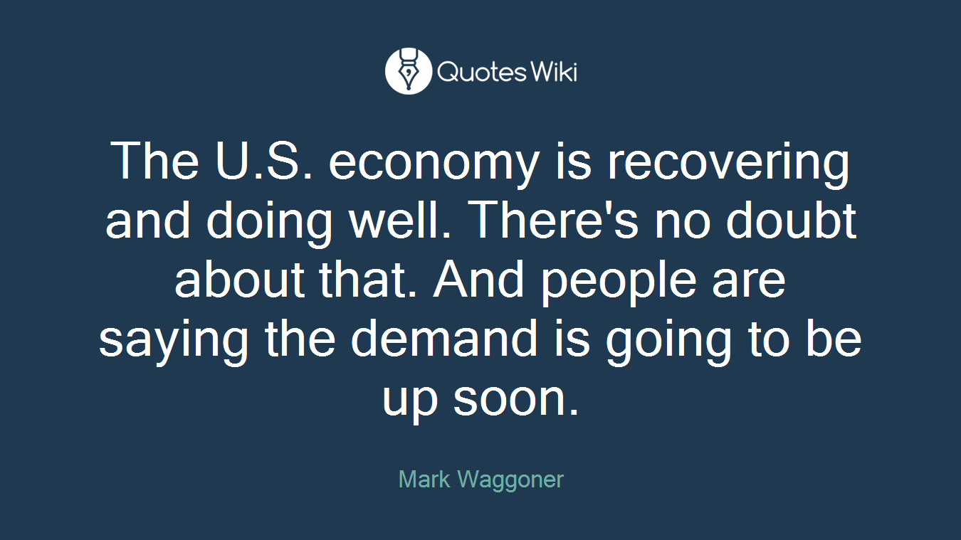 The U.S. economy is recovering and doing well. There's no doubt about that. And people are saying the demand is going to be up soon.