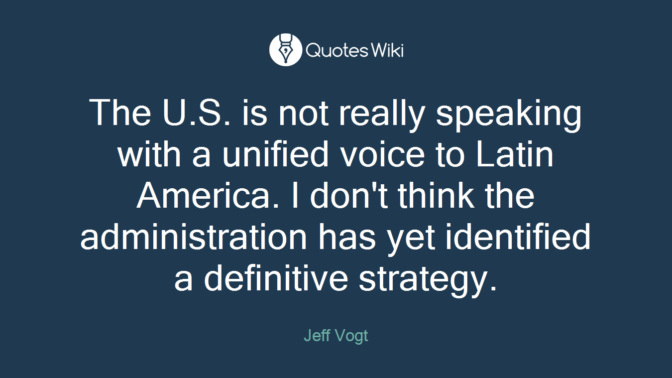 The U.S. is not really speaking with a unified voice to Latin America. I don't think the administration has yet identified a definitive strategy.