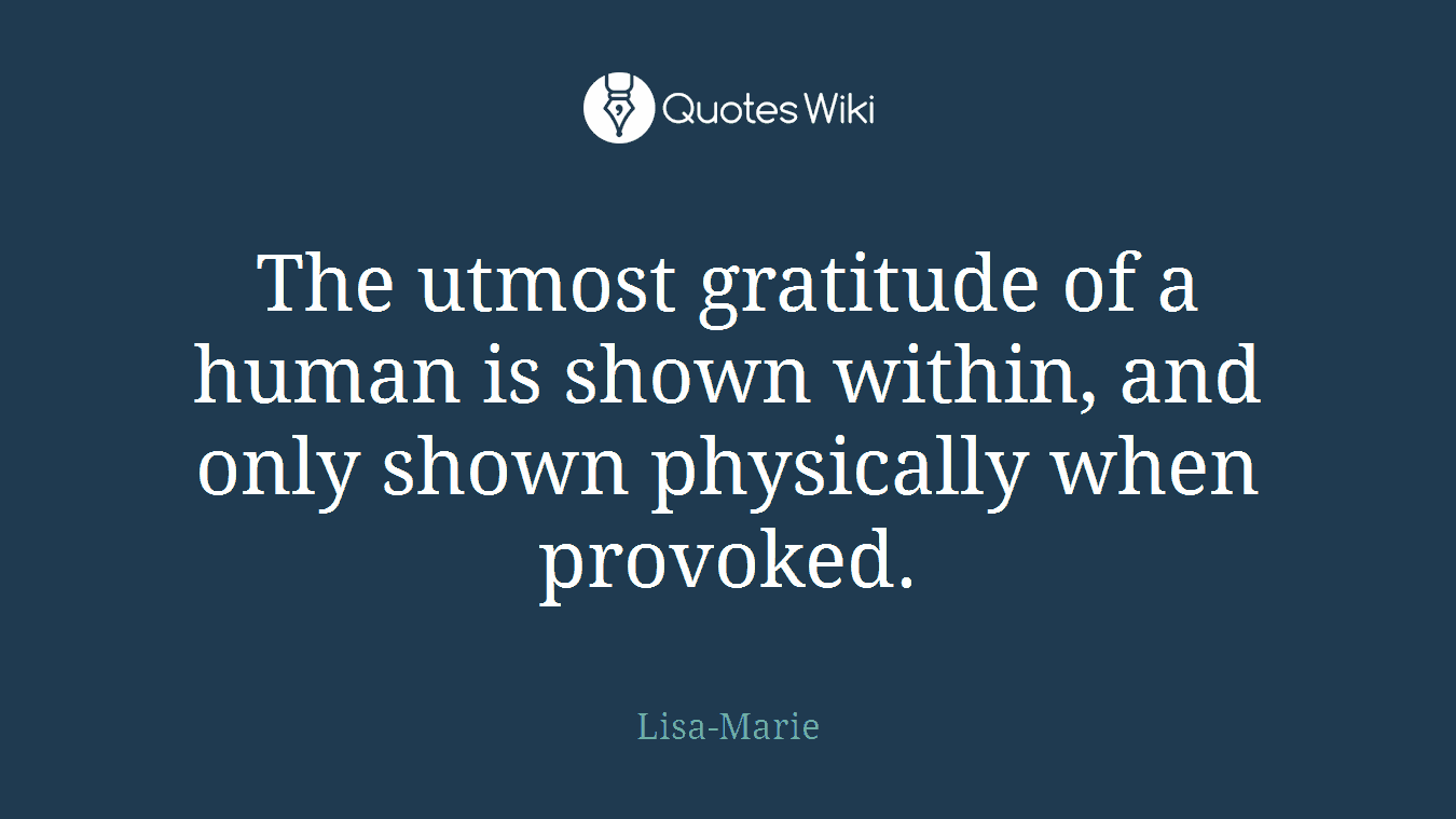 The utmost gratitude of a human is shown within, and only shown physically when provoked.