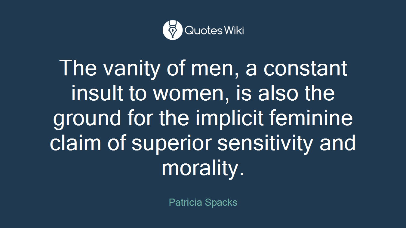 The vanity of men, a constant insult to women, is also the ground for the implicit feminine claim of superior sensitivity and morality.