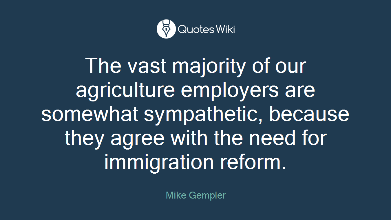 The vast majority of our agriculture employers are somewhat sympathetic, because they agree with the need for immigration reform.