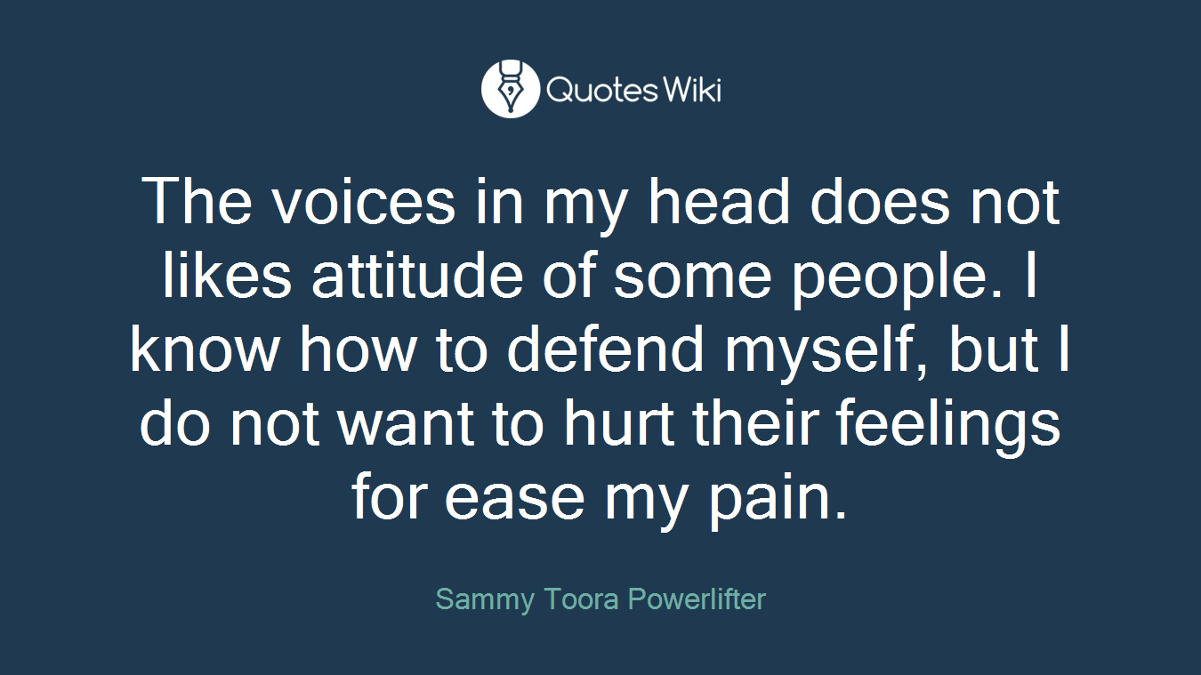 The voices in my head does not likes attitude of some people. I know how to defend myself, but I do not want to hurt their feelings for ease my pain.