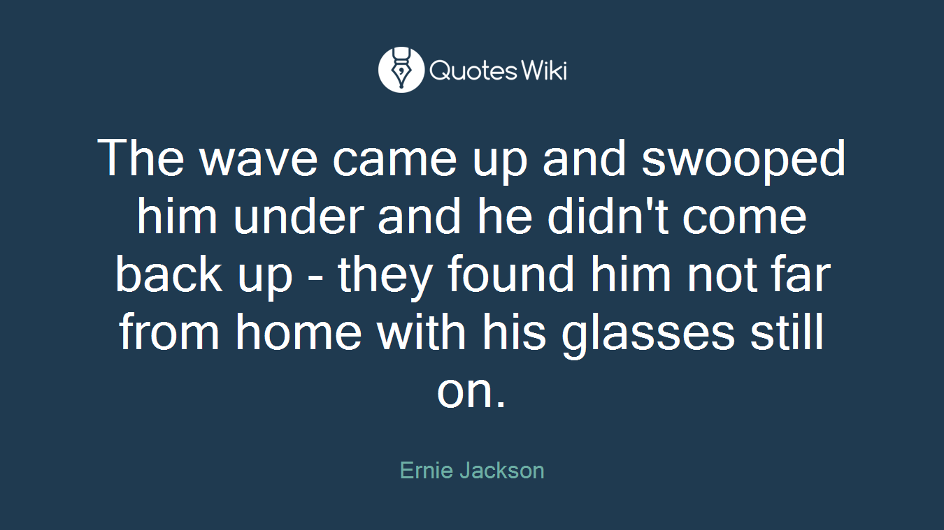 The wave came up and swooped him under and he didn't come back up - they found him not far from home with his glasses still on.