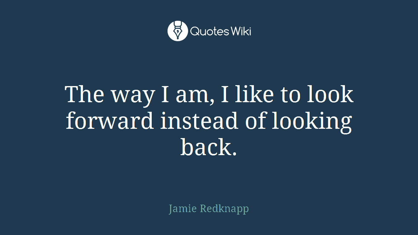 The way I am, I like to look forward instead of looking back.