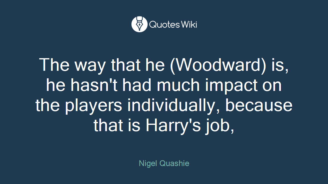 The way that he (Woodward) is, he hasn't had much impact on the players individually, because that is Harry's job,