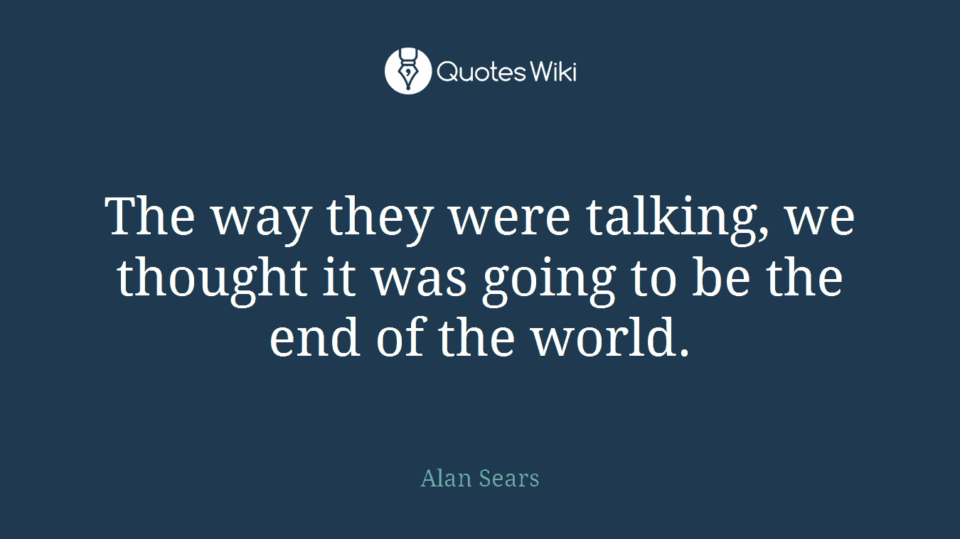 The way they were talking, we thought it was going to be the end of the world.