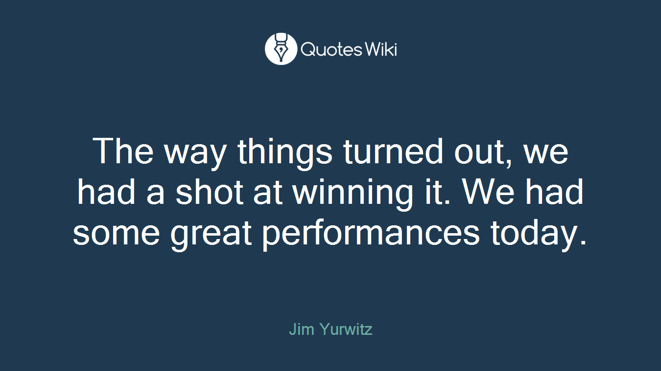 The way things turned out, we had a shot at winning it. We had some great performances today.