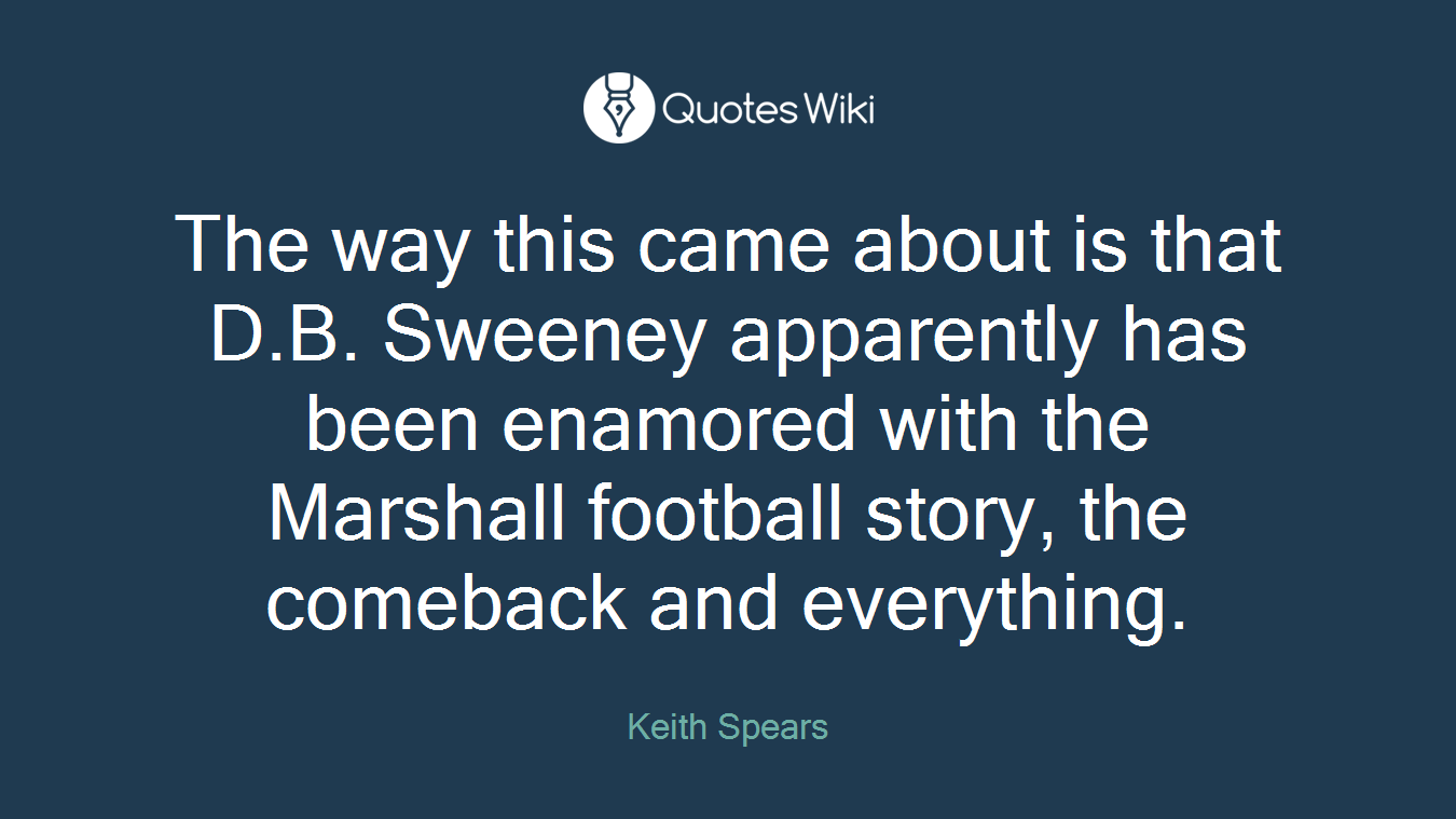 The way this came about is that D.B. Sweeney apparently has been enamored with the Marshall football story, the comeback and everything.