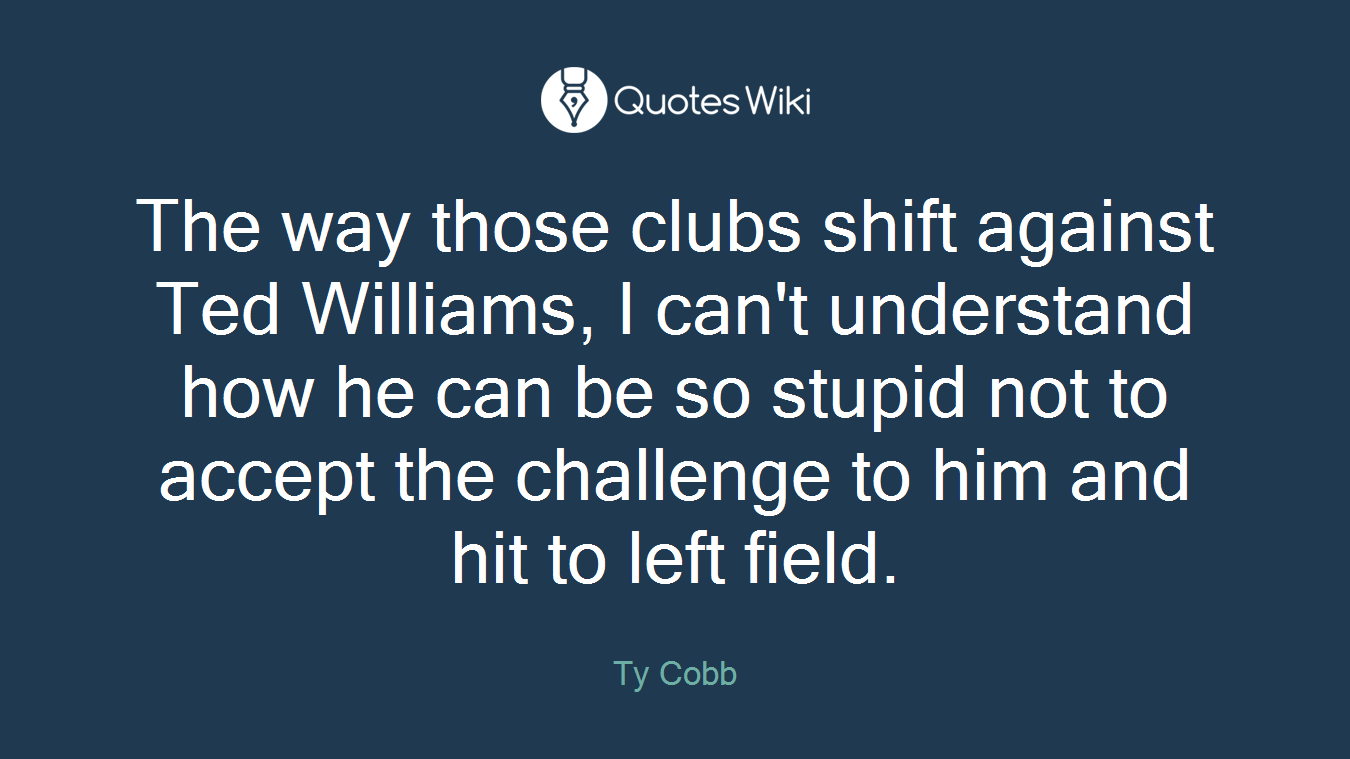 The way those clubs shift against Ted Williams, I can't understand how he can be so stupid not to accept the challenge to him and hit to left field.