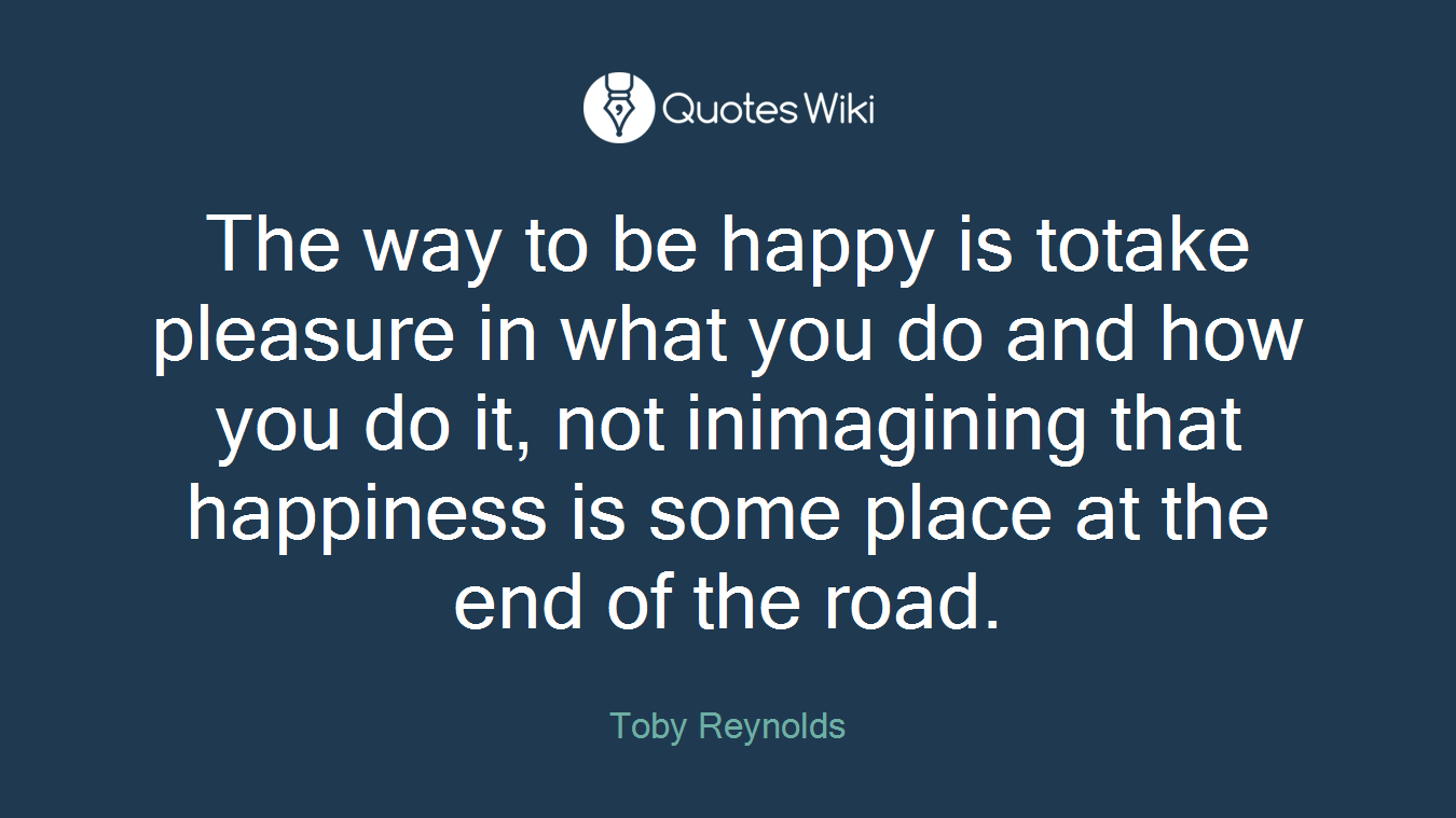 The way to be happy is totake pleasure in what you do and how you do it, not inimagining that happiness is some place at the end of the road.