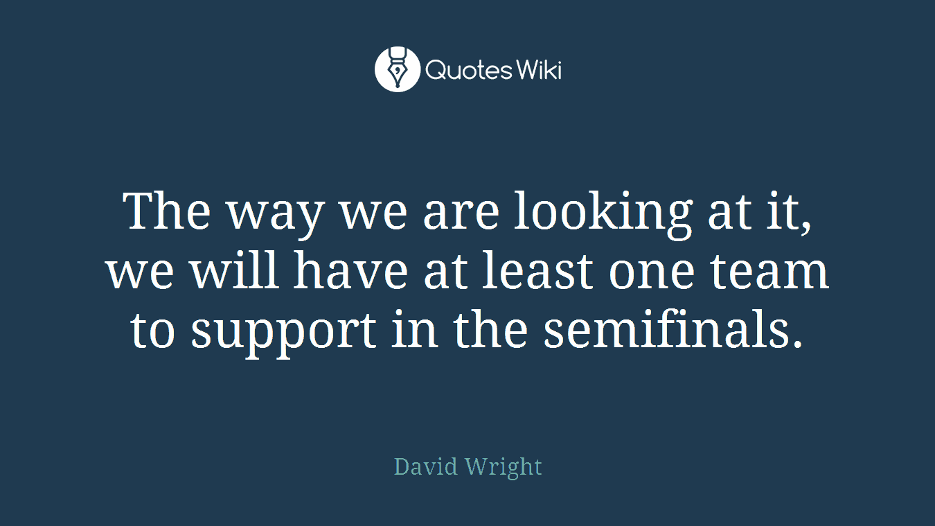 The way we are looking at it, we will have at least one team to support in the semifinals.