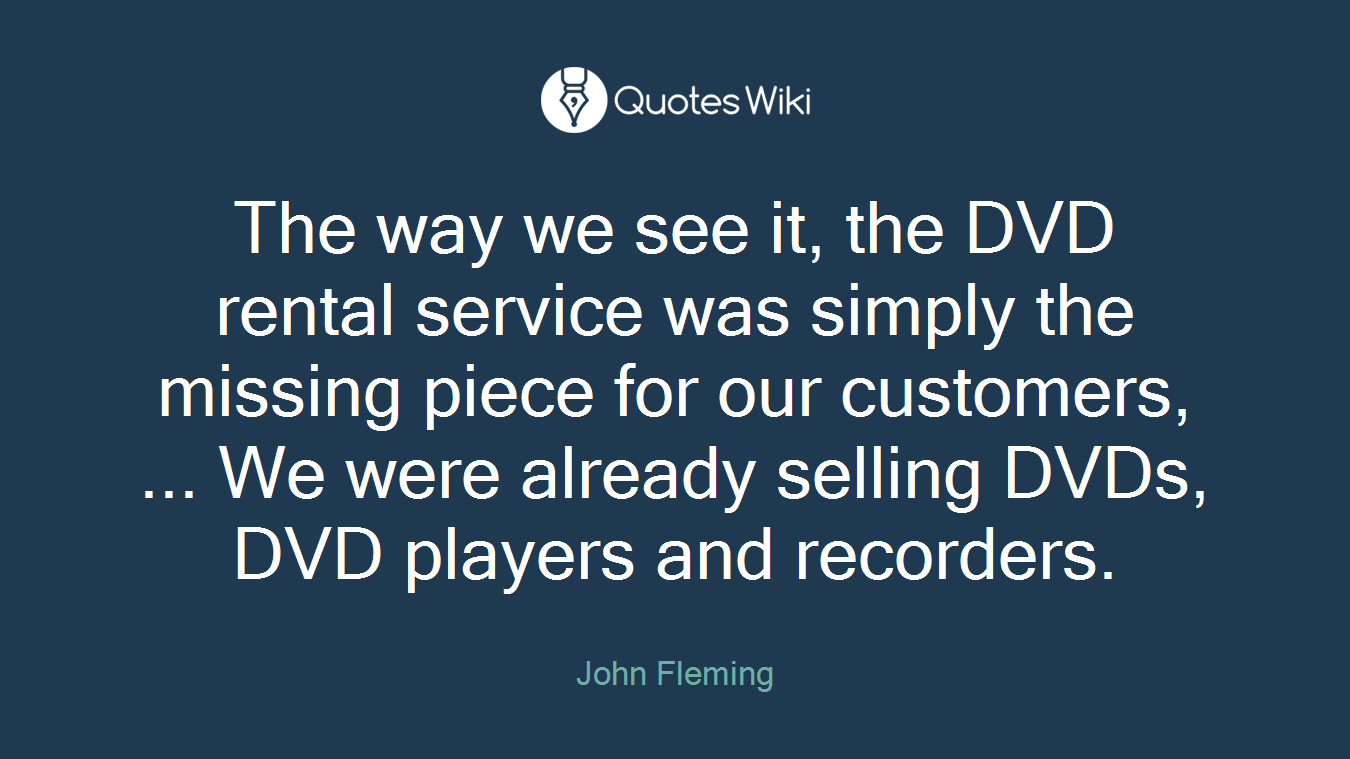 The way we see it, the DVD rental service was simply the missing piece for our customers, ... We were already selling DVDs, DVD players and recorders.