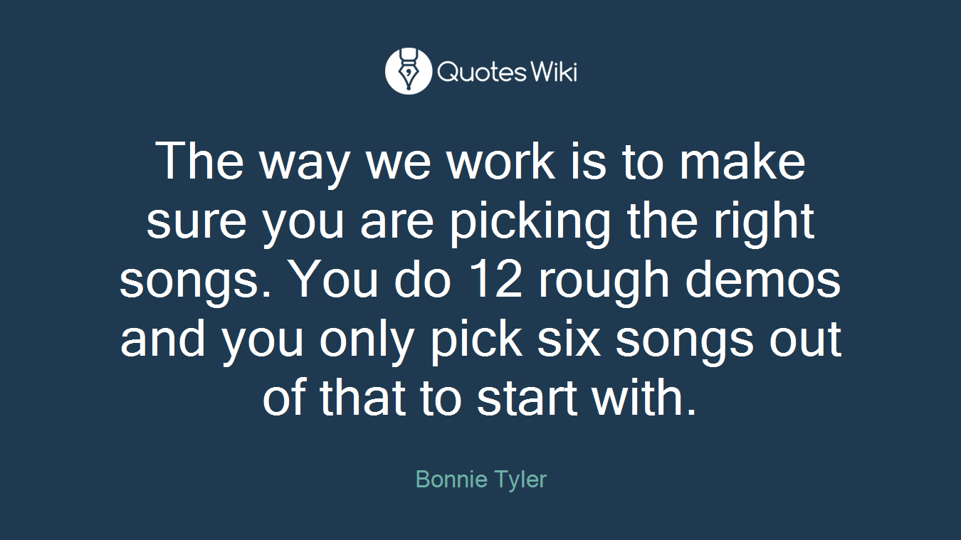 The way we work is to make sure you are picking the right songs. You do 12 rough demos and you only pick six songs out of that to start with.