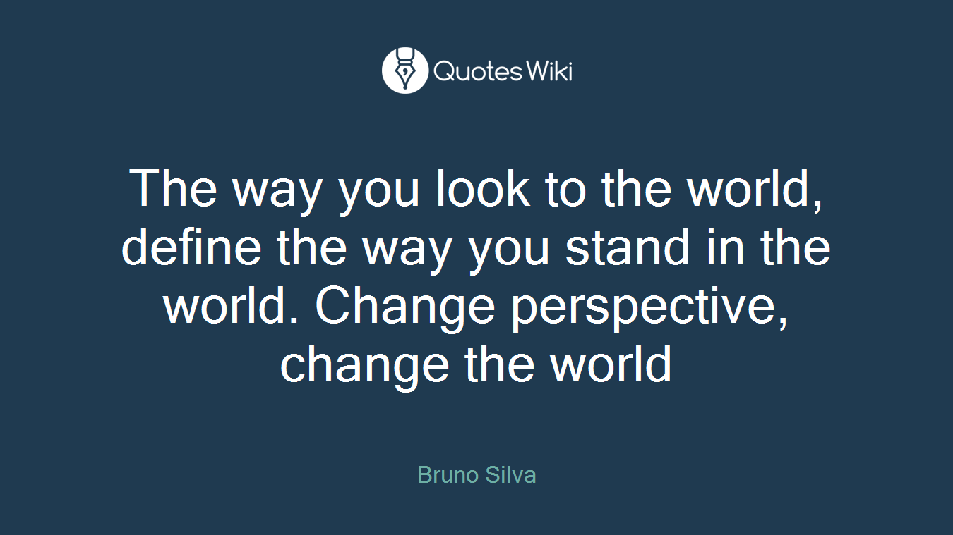 The way you look to the world, define the way you stand in the world. Change perspective, change the world