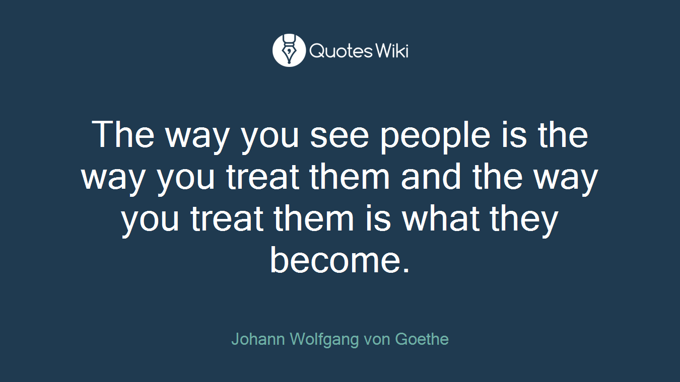 The way you see people is the way you treat them and the way you treat them is what they become.