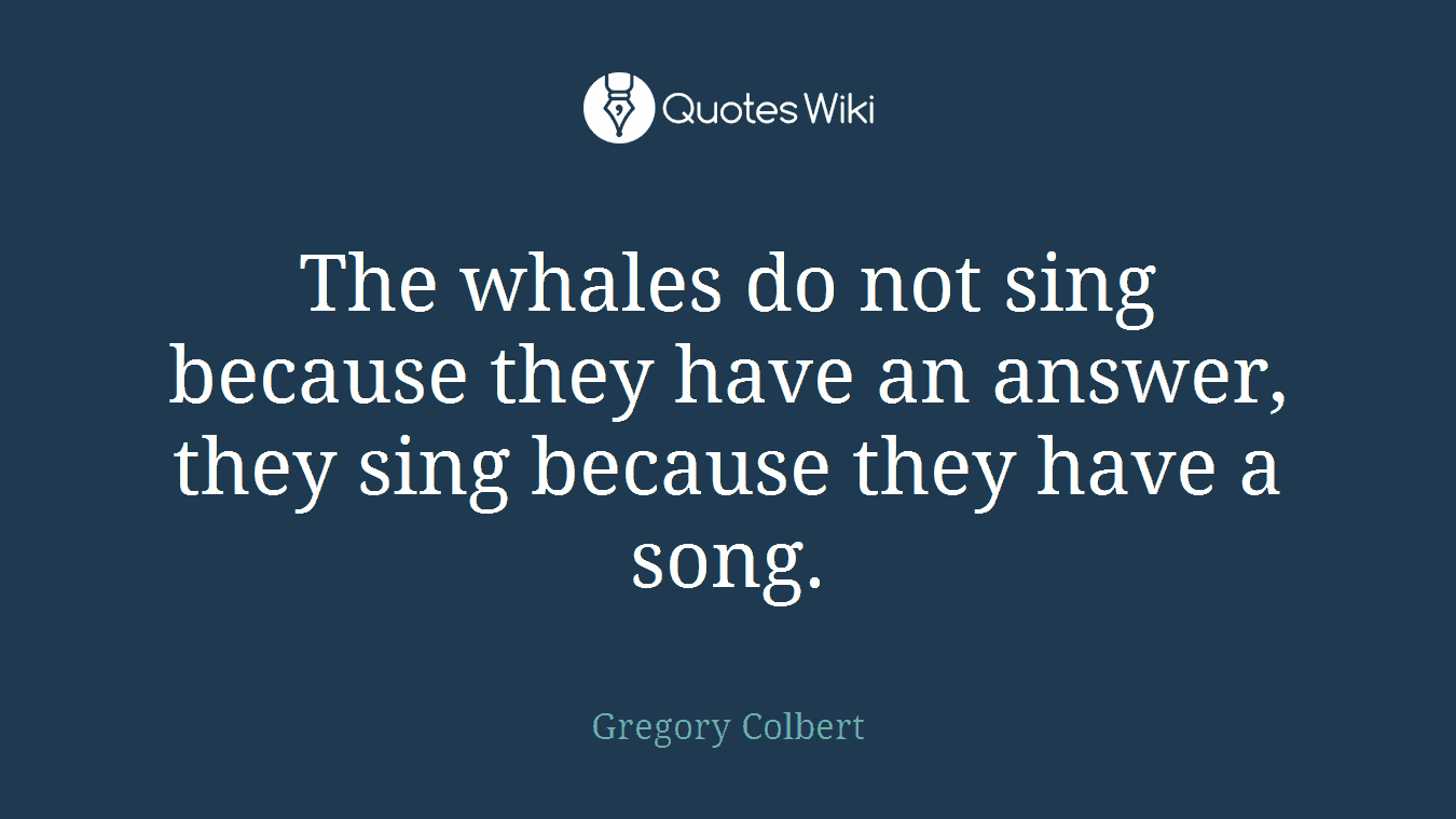 The whales do not sing because they have an answer, they sing because they have a song.