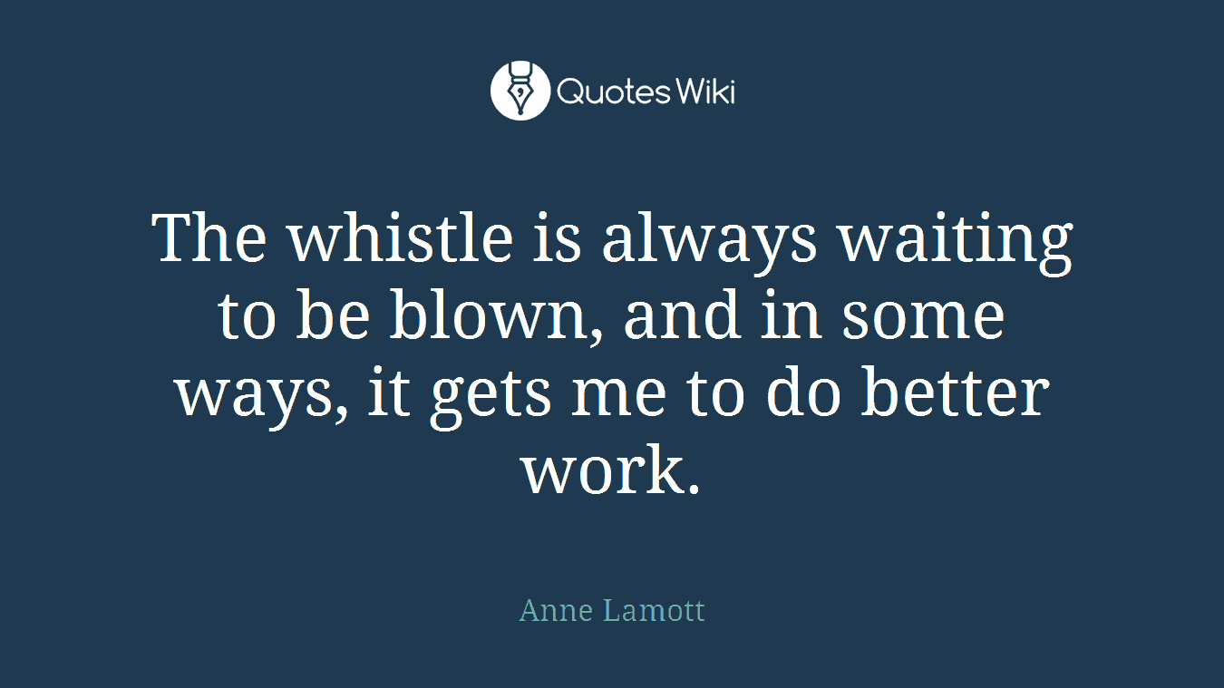 The whistle is always waiting to be blown, and in some ways, it gets me to do better work.