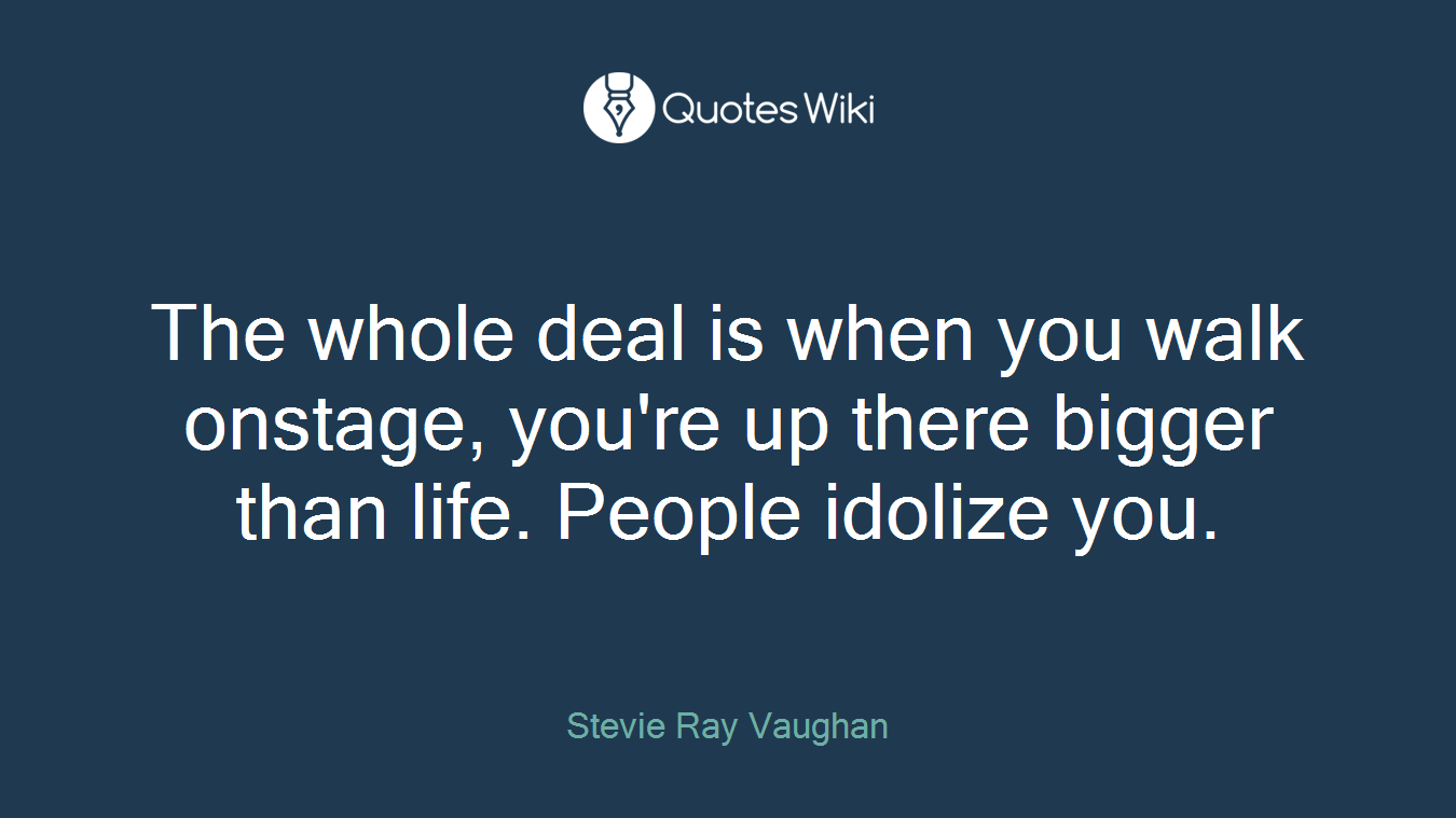 The whole deal is when you walk onstage, you're up there bigger than life. People idolize you.