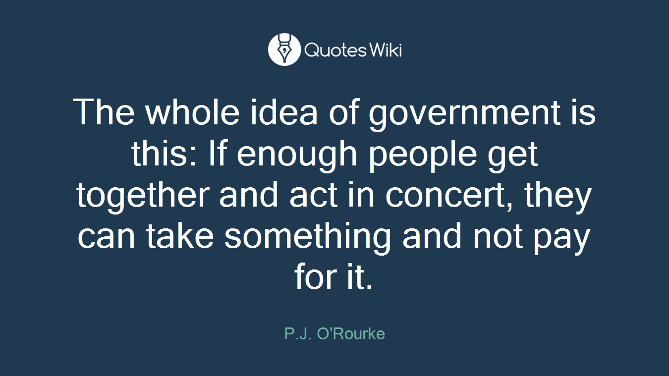 The whole idea of government is this: If enough people get together and act in concert, they can take something and not pay for it.