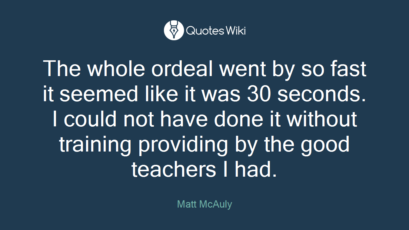 The whole ordeal went by so fast it seemed like it was 30 seconds. I could not have done it without training providing by the good teachers I had.