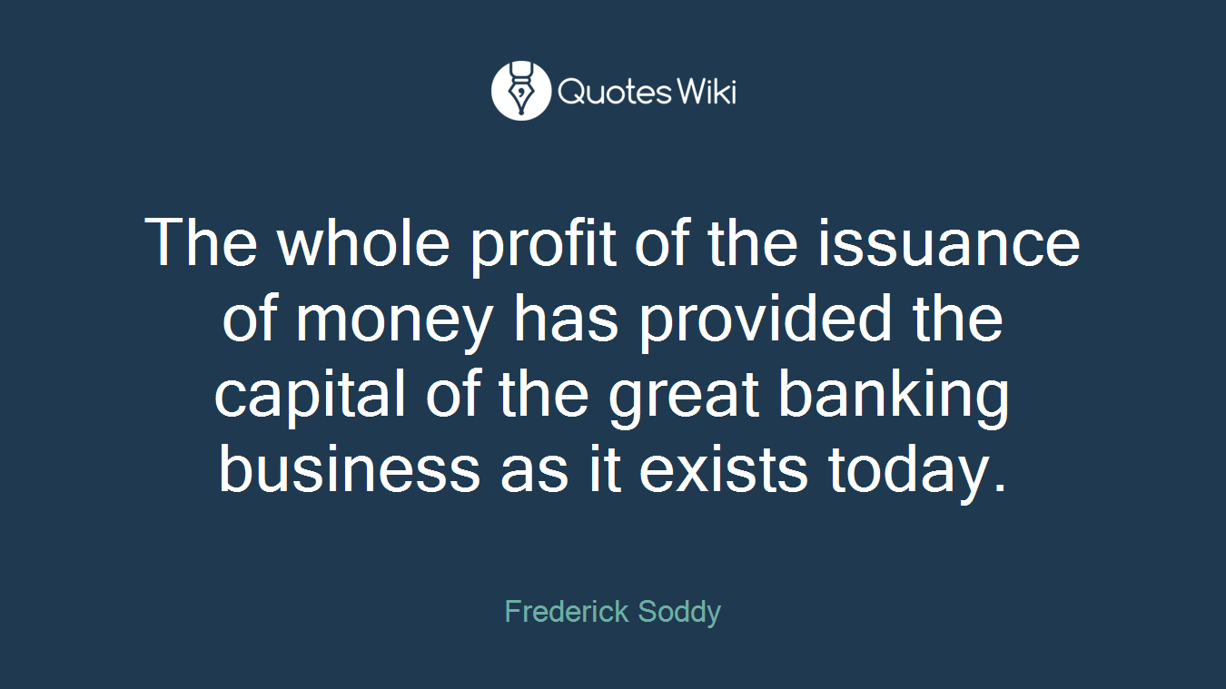 The whole profit of the issuance of money has provided the capital of the great banking business as it exists today.