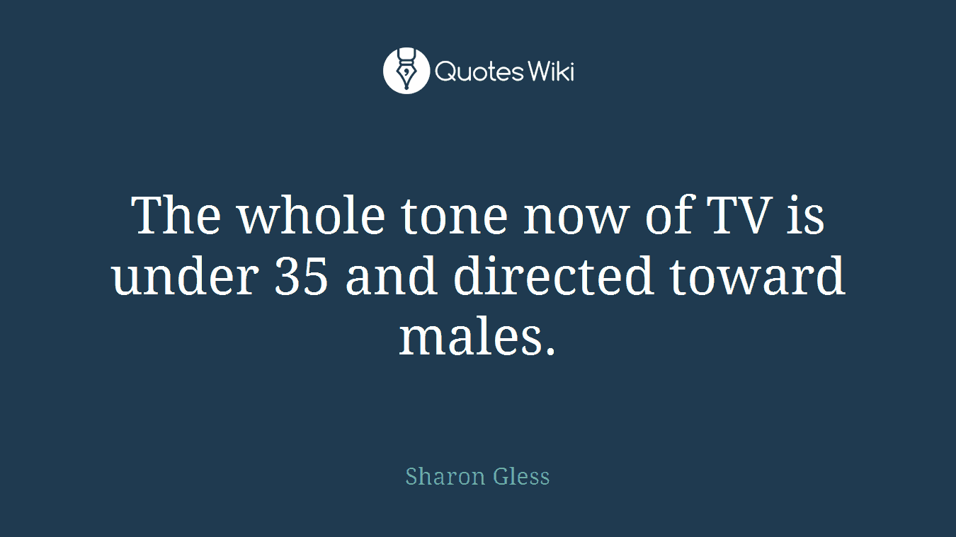 The whole tone now of TV is under 35 and directed toward males.