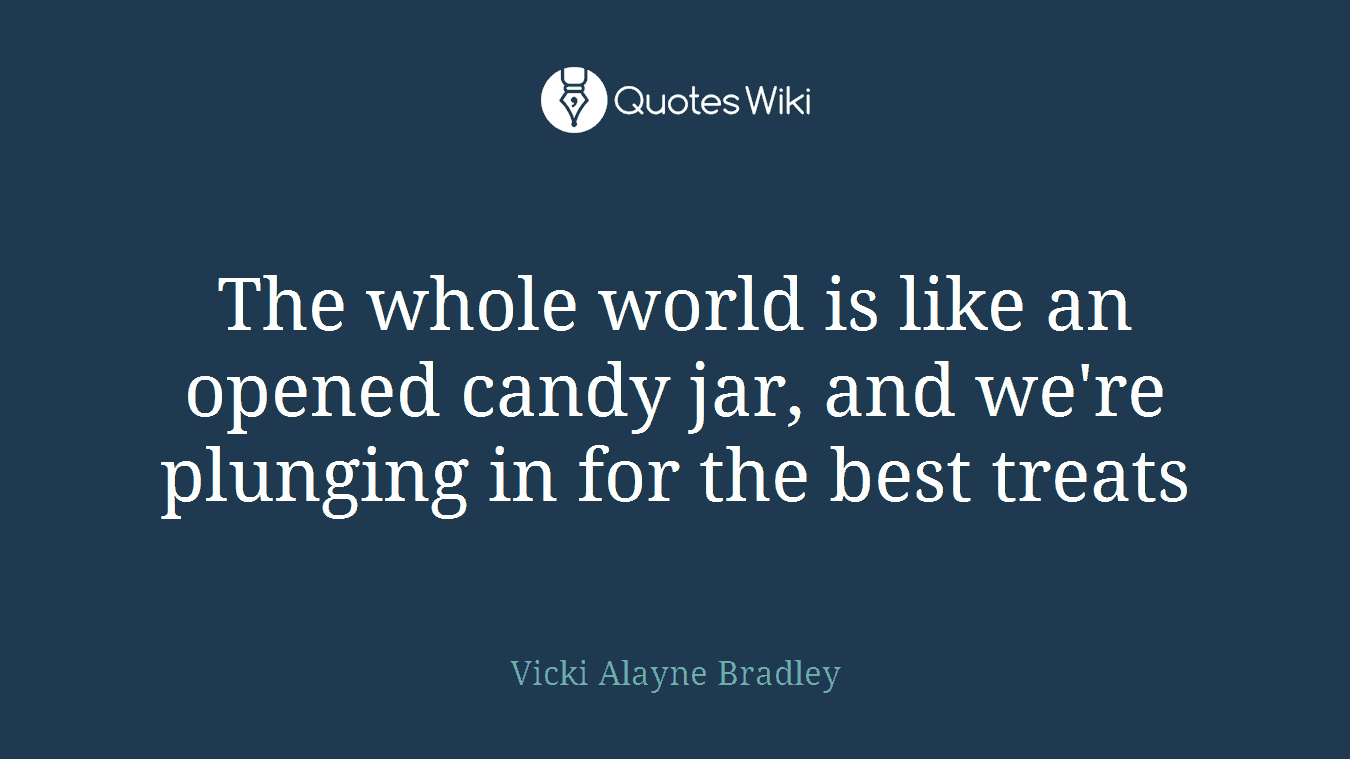 The whole world is like an opened candy jar, and we're plunging in for the best treats