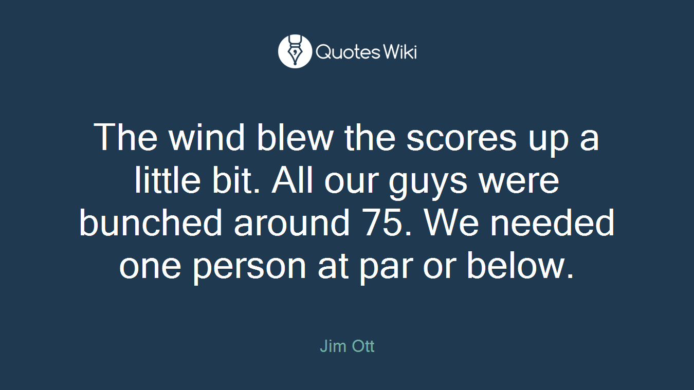 The wind blew the scores up a little bit. All our guys were bunched around 75. We needed one person at par or below.