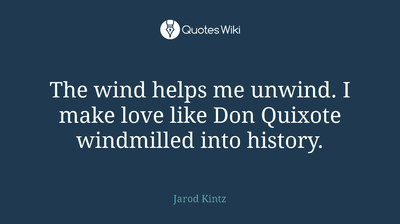 The wind helps me unwind. I make love like Don Quixote windmilled into history.