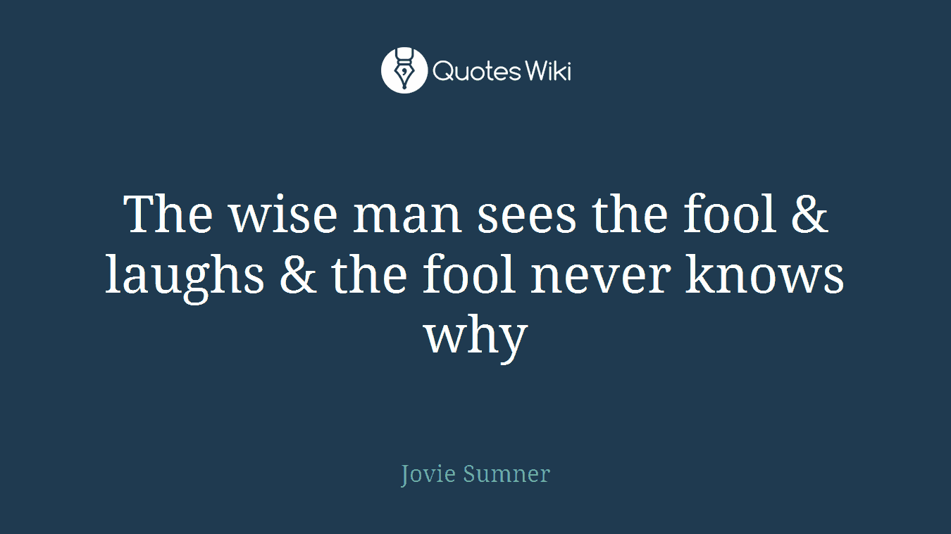 The wise man sees the fool & laughs & the fool never knows why