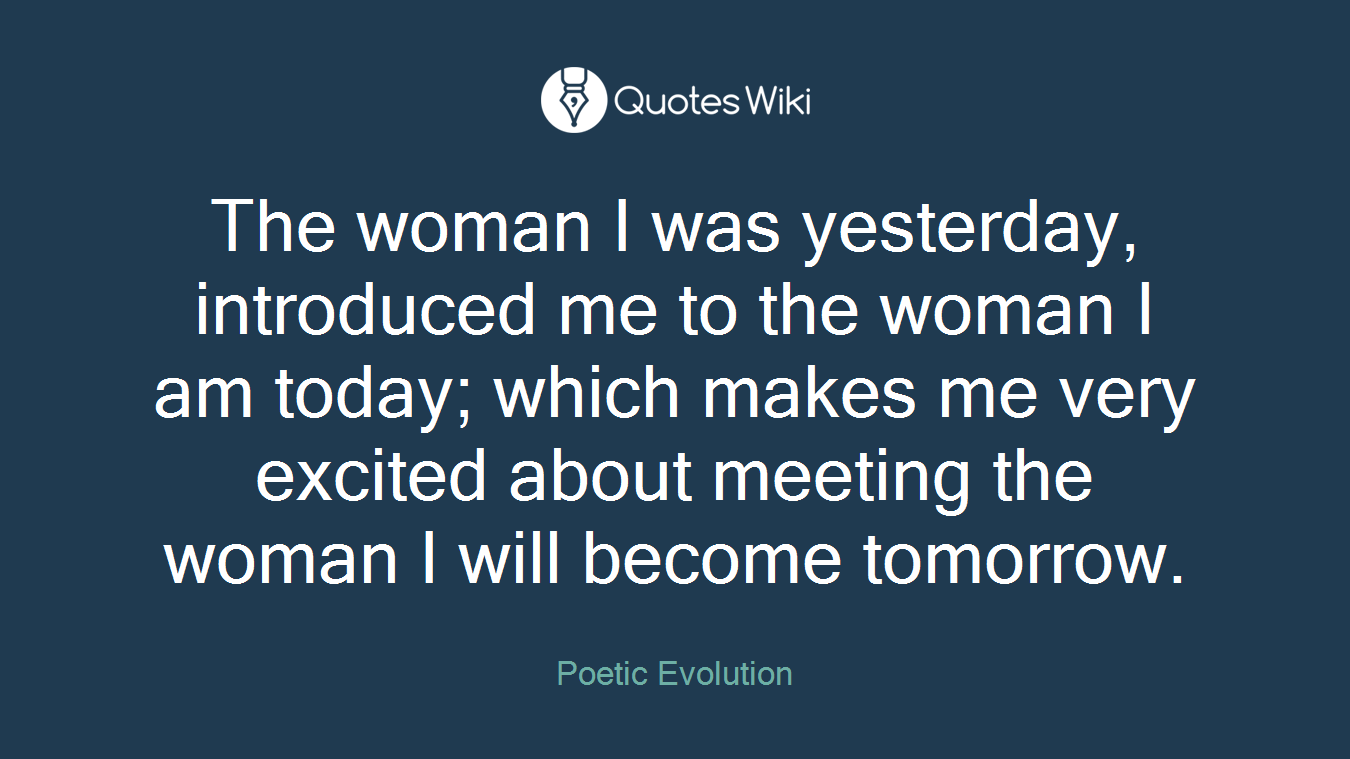 The woman I was yesterday, introduced me to the woman I am today; which makes me very excited about meeting the woman I will become tomorrow.