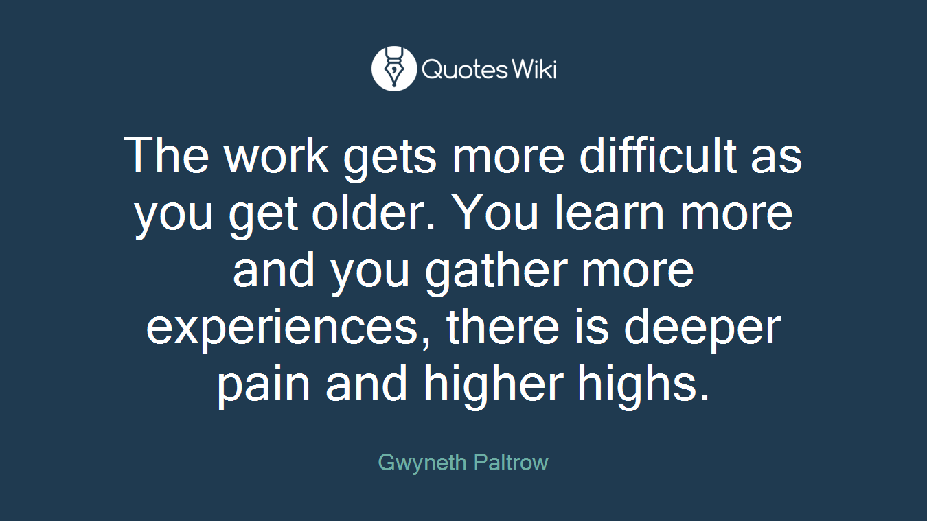 The work gets more difficult as you get older. You learn more and you gather more experiences, there is deeper pain and higher highs.