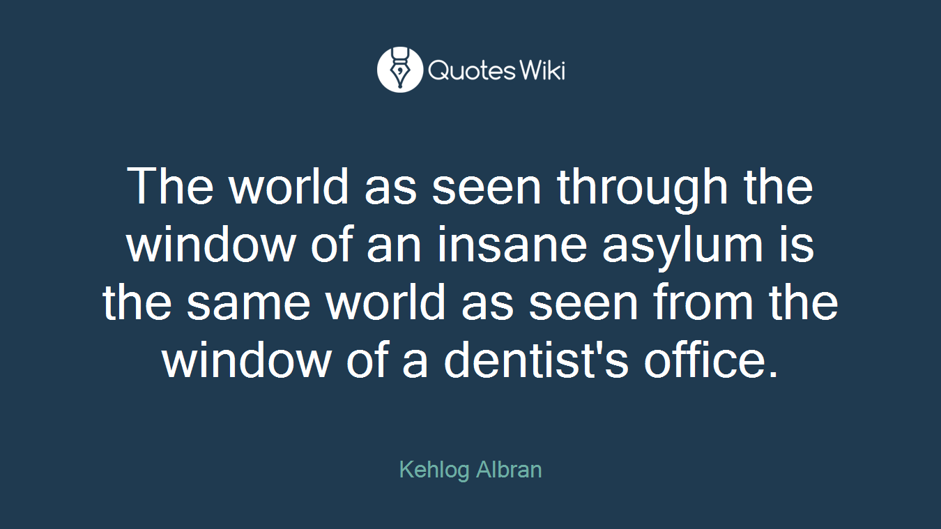 The world as seen through the window of an insane asylum is the same world as seen from the window of a dentist's office.