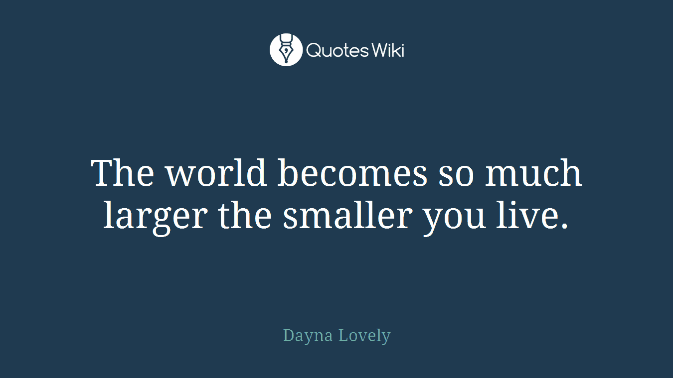The world becomes so much larger the smaller you live.