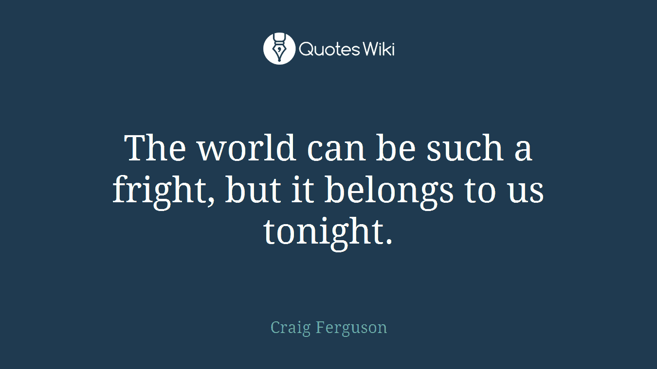 The world can be such a fright, but it belongs to us tonight.