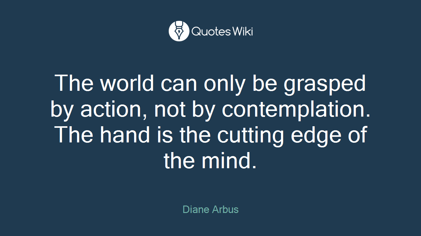 The world can only be grasped by action, not by contemplation. The hand is the cutting edge of the mind.